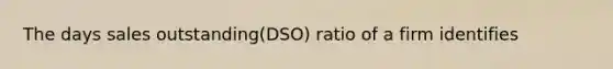 The days sales outstanding(DSO) ratio of a firm identifies