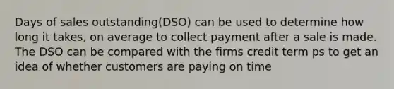 Days of sales outstanding(DSO) can be used to determine how long it takes, on average to collect payment after a sale is made. The DSO can be compared with the firms credit term ps to get an idea of whether customers are paying on time