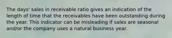 The days' sales in receivable ratio gives an indication of the length of time that the receivables have been outstanding during the year. This indicator can be misleading if sales are seasonal and/or the company uses a natural business year.