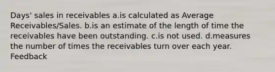 Days' sales in receivables a.is calculated as Average Receivables/Sales. b.is an estimate of the length of time the receivables have been outstanding. c.is not used. d.measures the number of times the receivables turn over each year. Feedback