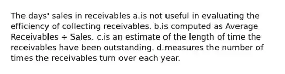 The days' sales in receivables a.is not useful in evaluating the efficiency of collecting receivables. b.is computed as Average Receivables ÷ Sales. c.is an estimate of the length of time the receivables have been outstanding. d.measures the number of times the receivables turn over each year.