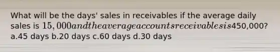 What will be the days' sales in receivables if the average daily sales is 15,000 and the average accounts receivables is450,000? a.45 days b.20 days c.60 days d.30 days