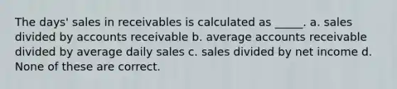 The days' sales in receivables is calculated as _____. a. sales divided by accounts receivable b. average accounts receivable divided by average daily sales c. sales divided by net income d. None of these are correct.