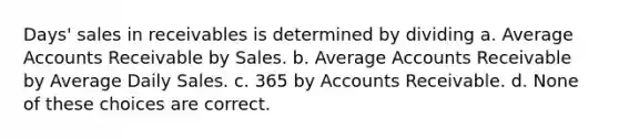 Days' sales in receivables is determined by dividing a. Average Accounts Receivable by Sales. b. Average Accounts Receivable by Average Daily Sales. c. 365 by Accounts Receivable. d. None of these choices are correct.