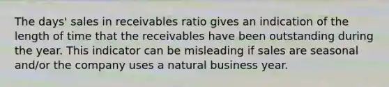 The days' sales in receivables ratio gives an indication of the length of time that the receivables have been outstanding during the year. This indicator can be misleading if sales are seasonal and/or the company uses a natural business year.