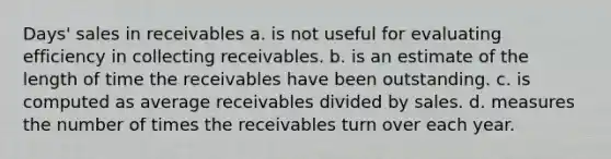 Days' sales in receivables a. is not useful for evaluating efficiency in collecting receivables. b. is an estimate of the length of time the receivables have been outstanding. c. is computed as average receivables divided by sales. d. measures the number of times the receivables turn over each year.