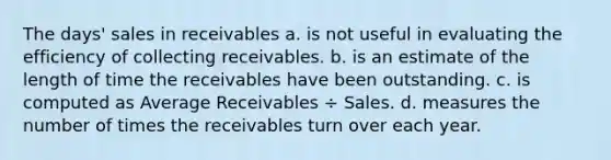 The days' sales in receivables a. is not useful in evaluating the efficiency of collecting receivables. b. is an estimate of the length of time the receivables have been outstanding. c. is computed as Average Receivables ÷ Sales. d. measures the number of times the receivables turn over each year.