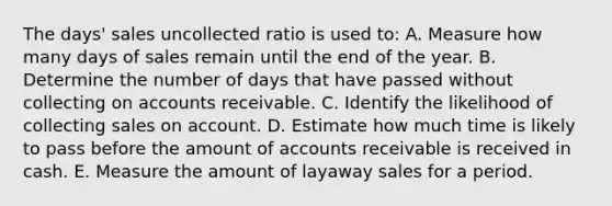 The days' sales uncollected ratio is used to: A. Measure how many days of sales remain until the end of the year. B. Determine the number of days that have passed without collecting on accounts receivable. C. Identify the likelihood of collecting sales on account. D. Estimate how much time is likely to pass before the amount of accounts receivable is received in cash. E. Measure the amount of layaway sales for a period.