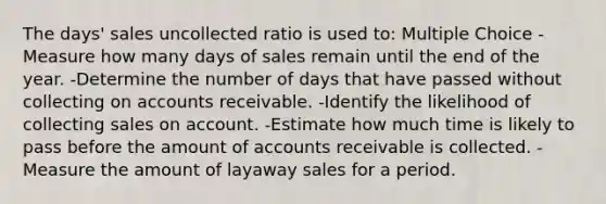 The days' sales uncollected ratio is used to: Multiple Choice -Measure how many days of sales remain until the end of the year. -Determine the number of days that have passed without collecting on accounts receivable. -Identify the likelihood of collecting sales on account. -Estimate how much time is likely to pass before the amount of accounts receivable is collected. -Measure the amount of layaway sales for a period.