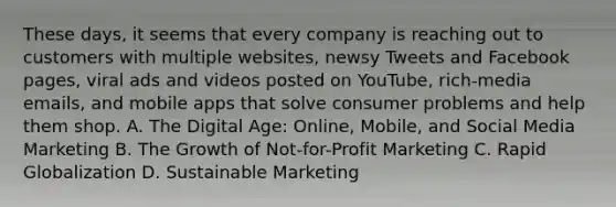 These days, it seems that every company is reaching out to customers with multiple websites, newsy Tweets and Facebook pages, viral ads and videos posted on YouTube, rich-media emails, and mobile apps that solve consumer problems and help them shop. A. The Digital Age: Online, Mobile, and Social Media Marketing B. The Growth of Not-for-Profit Marketing C. Rapid Globalization D. Sustainable Marketing