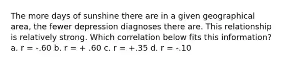 The more days of sunshine there are in a given geographical area, the fewer depression diagnoses there are. This relationship is relatively strong. Which correlation below fits this information? a. r = -.60 b. r = + .60 c. r = +.35 d. r = -.10