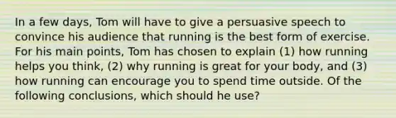 In a few days, Tom will have to give a persuasive speech to convince his audience that running is the best form of exercise. For his main points, Tom has chosen to explain (1) how running helps you think, (2) why running is great for your body, and (3) how running can encourage you to spend time outside. Of the following conclusions, which should he use?