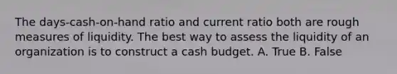 The days-cash-on-hand ratio and current ratio both are rough measures of liquidity. The best way to assess the liquidity of an organization is to construct a cash budget. A. True B. False