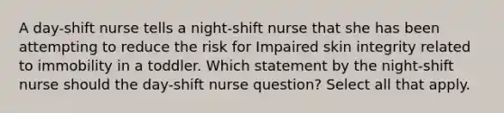 A day-shift nurse tells a night-shift nurse that she has been attempting to reduce the risk for Impaired skin integrity related to immobility in a toddler. Which statement by the night-shift nurse should the day-shift nurse question? Select all that apply.