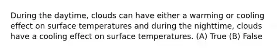 During the daytime, clouds can have either a warming or cooling effect on surface temperatures and during the nighttime, clouds have a cooling effect on surface temperatures. (A) True (B) False