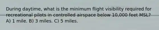 During daytime, what is the minimum flight visibility required for recreational pilots in controlled airspace below 10,000 feet MSL? A) 1 mile. B) 3 miles. C) 5 miles.