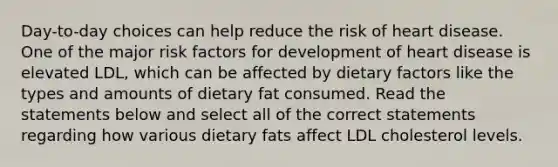 Day-to-day choices can help reduce the risk of heart disease. One of the major risk factors for development of heart disease is elevated LDL, which can be affected by dietary factors like the types and amounts of dietary fat consumed. Read the statements below and select all of the correct statements regarding how various dietary fats affect LDL cholesterol levels.