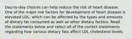 Day-to-day choices can help reduce the risk of heart disease. One of the major risk factors for development of heart disease is elevated LDL, which can be affected by the types and amounts of dietary fat consumed as well as other dietary factors. Read the statements below and select all of the correct statements regarding how various dietary fats affect LDL cholesterol levels.