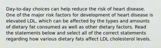 Day-to-day choices can help reduce the risk of heart disease. One of the major risk factors for development of heart disease is elevated LDL, which can be affected by the types and amounts of dietary fat consumed as well as other dietary factors. Read the statements below and select all of the correct statements regarding how various dietary fats affect LDL cholesterol levels.