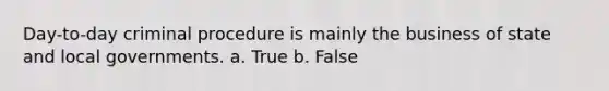 Day-to-day criminal procedure is mainly the business of state and local governments. a. True b. False