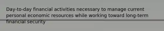 Day-to-day financial activities necessary to manage current personal economic resources while working toward long-term financial security