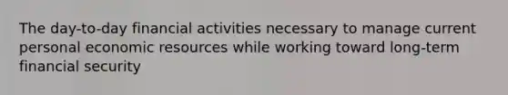 The day-to-day financial activities necessary to manage current personal economic resources while working toward long-term financial security