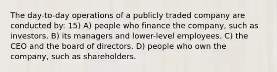 The day-to-day operations of a publicly traded company are conducted by: 15) A) people who finance the company, such as investors. B) its managers and lower-level employees. C) the CEO and the board of directors. D) people who own the company, such as shareholders.