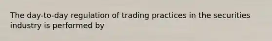 The day-to-day regulation of trading practices in the securities industry is performed by