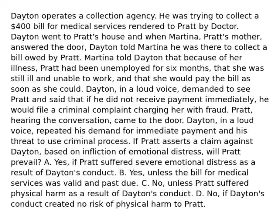 Dayton operates a collection agency. He was trying to collect a 400 bill for medical services rendered to Pratt by Doctor. Dayton went to Pratt's house and when Martina, Pratt's mother, answered the door, Dayton told Martina he was there to collect a bill owed by Pratt. Martina told Dayton that because of her illness, Pratt had been unemployed for six months, that she was still ill and unable to work, and that she would pay the bill as soon as she could. Dayton, in a loud voice, demanded to see Pratt and said that if he did not receive payment immediately, he would file a criminal complaint charging her with fraud. Pratt, hearing the conversation, came to the door. Dayton, in a loud voice, repeated his demand for immediate payment and his threat to use criminal process. If Pratt asserts a claim against Dayton, based on infliction of emotional distress, will Pratt prevail? A. Yes, if Pratt suffered severe emotional distress as a result of Dayton's conduct. B. Yes, unless the bill for medical services was valid and past due. C. No, unless Pratt suffered physical harm as a result of Dayton's conduct. D. No, if Dayton's conduct created no risk of physical harm to Pratt.