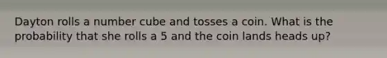 Dayton rolls a number cube and tosses a coin. What is the probability that she rolls a 5 and the coin lands heads up?