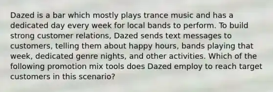 Dazed is a bar which mostly plays trance music and has a dedicated day every week for local bands to perform. To build strong customer relations, Dazed sends text messages to customers, telling them about happy hours, bands playing that week, dedicated genre nights, and other activities. Which of the following promotion mix tools does Dazed employ to reach target customers in this scenario?