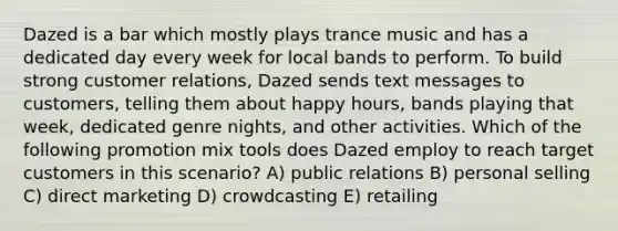 Dazed is a bar which mostly plays trance music and has a dedicated day every week for local bands to perform. To build strong customer relations, Dazed sends text messages to customers, telling them about happy hours, bands playing that week, dedicated genre nights, and other activities. Which of the following promotion mix tools does Dazed employ to reach target customers in this scenario? A) public relations B) personal selling C) direct marketing D) crowdcasting E) retailing