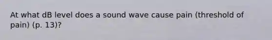 At what dB level does a sound wave cause pain (threshold of pain) (p. 13)?