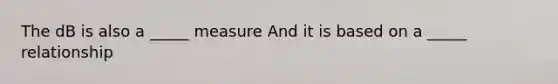 The dB is also a _____ measure And it is based on a _____ relationship