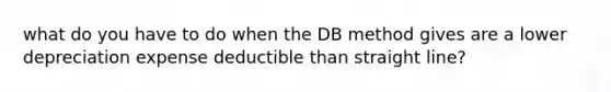 what do you have to do when the DB method gives are a lower depreciation expense deductible than straight line?