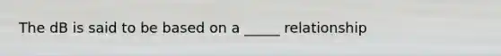 The dB is said to be based on a _____ relationship