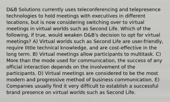 D&B Solutions currently uses teleconferencing and telepresence technologies to hold meetings with executives in different locations, but is now considering switching over to virtual meetings in virtual worlds such as Second Life. Which of the following, if true, would weaken D&B's decision to opt for virtual meetings? A) Virtual worlds such as Second Life are user-friendly, require little technical knowledge, and are cost-effective in the long term. B) Virtual meetings allow participants to multitask. C) More than the mode used for communication, the success of any official interaction depends on the involvement of the participants. D) Virtual meetings are considered to be the most modern and progressive method of business communication. E) Companies usually find it very difficult to establish a successful brand presence on virtual worlds such as Second Life.