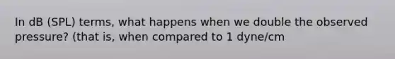 In dB (SPL) terms, what happens when we double the observed pressure? (that is, when compared to 1 dyne/cm