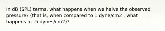In dB (SPL) terms, what happens when we halve the observed pressure? (that is, when compared to 1 dyne/cm2 , what happens at .5 dynes/cm2)?