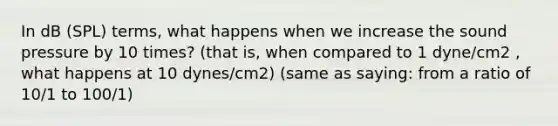 In dB (SPL) terms, what happens when we increase the sound pressure by 10 times? (that is, when compared to 1 dyne/cm2 , what happens at 10 dynes/cm2) (same as saying: from a ratio of 10/1 to 100/1)