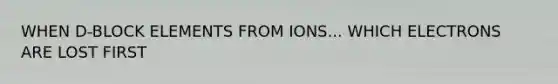 WHEN D-BLOCK ELEMENTS FROM IONS... WHICH ELECTRONS ARE LOST FIRST