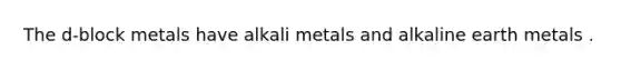 The d-block metals have alkali metals and alkaline earth metals .