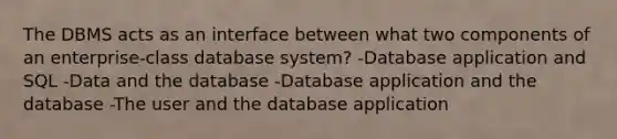 The DBMS acts as an interface between what two components of an enterprise-class database system? -Database application and SQL -Data and the database -Database application and the database -The user and the database application