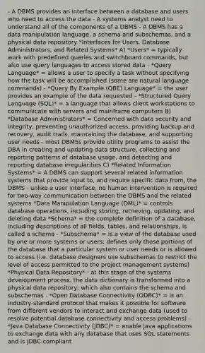 - A DBMS provides an interface between a database and users who need to access the data - A systems analyst need to understand all of the components of a DBMS - A DBMS has a data manipulation language, a schema and subschemas, and a physical data repository *Interfaces for Users, Database Administrators, and Related Systems* A) *Users* = typically work with predefined queries and switchboard commands, but also use query languages to access stored data - *Query Language* = allows a user to specify a task without specifying how the task will be accomplished (some are natural language commands) - *Query By Example (QBE) Language* = the user provides an example of the data requested - *Structured Query Language (SQL)* = a language that allows client workstations to communicate with servers and mainframe computers B) *Database Administrators* = Concerned with data security and integrity, preventing unauthorized access, providing backup and recovery, audit trails, maintaining the database, and supporting user needs - most DBMSs provide utility programs to assist the DBA in creating and updating data structure, collecting and reporting patterns of database usage, and detecting and reporting database irregularities C) *Related Information Systems* = A DBMS can support several related information systems that provide input to, and require specific data from, the DBMS - unlike a user interface, no human intervention is required for two-way communication between the DBMS and the related systems *Data Manipulation Language (DML)* = controls database operations, including storing, retrieving, updating, and deleting data *Schema* = the complete definition of a database, including descriptions of all fields, tables, and relationships, is called a schema - *Subschema* = is a view of the database used by one or more systems or users; defines only those portions of the database that a particular system or user needs or is allowed to access (i.e. database designers use subschemas to restrict the level of access permitted to the project management systems) *Physical Data Repository* - at this stage of the systems development process, the data dictionary is transformed into a physical data repository; which also contains the schema and subschemas - *Open Database Connectivity (ODBC)* = is an industry-standard protocol that makes it possible for software from different vendors to interact and exchange data (used to resolve potential database connectivity and access problems) - *Java Database Connectivity (JDBC)* = enable Java applications to exchange data with any database that uses SQL statements and is JDBC-compliant