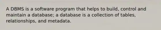 A DBMS is a software program that helps to build, control and maintain a database; a database is a collection of tables, relationships, and metadata.