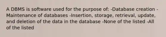 A DBMS is software used for the purpose of: -Database creation -Maintenance of databases -Insertion, storage, retrieval, update, and deletion of the data in the database -None of the listed -All of the listed