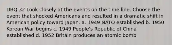 DBQ 32 Look closely at the events on the time line. Choose the event that shocked Americans and resulted in a dramatic shift in American policy toward Japan. a. 1949 NATO established b. 1950 Korean War begins c. 1949 People's Republic of China established d. 1952 Britain produces an atomic bomb