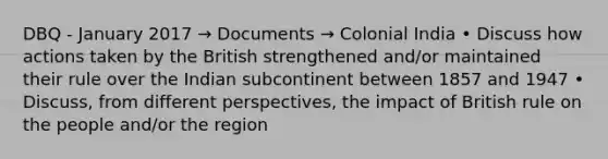 DBQ - January 2017 → Documents → Colonial India • Discuss how actions taken by the British strengthened and/or maintained their rule over the Indian subcontinent between 1857 and 1947 • Discuss, from different perspectives, the impact of British rule on the people and/or the region