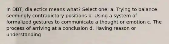 In DBT, dialectics means what? Select one: a. Trying to balance seemingly contradictory positions b. Using a system of formalized gestures to communicate a thought or emotion c. The process of arriving at a conclusion d. Having reason or understanding