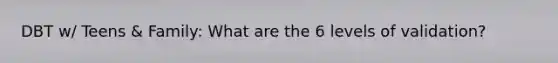 DBT w/ Teens & Family: What are the 6 levels of validation?